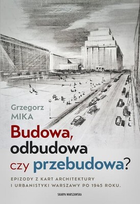 Grzegorz Mika - Budowa, odbudowa czy przebudowa? Epizody z kart architektury i urbanistyki Warszawy po 1945 roku