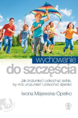Iwona Majewska-Opiełka - Wychowanie do szczęścia. Jak zrozumieć i pokochać siebie, by móc zrozumieć i pokochać dziecko