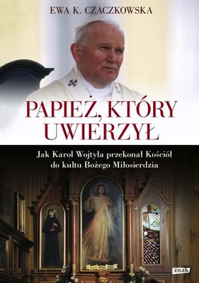 Ewa K. Czaczkowska - Papież, który uwierzył. Jak Karol Wojtyła przekonał Kościół do kultu Bożego Miłosierdzia