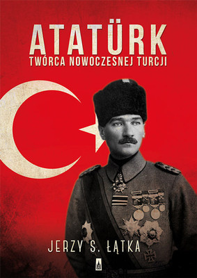 Jerzy S. Łątka - Atatürk. Twórca nowoczesnej Turcji