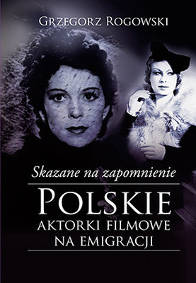 Grzegorz Rogowski - Skazane na zapomnienie. Polskie aktorki filmowe na emigracji