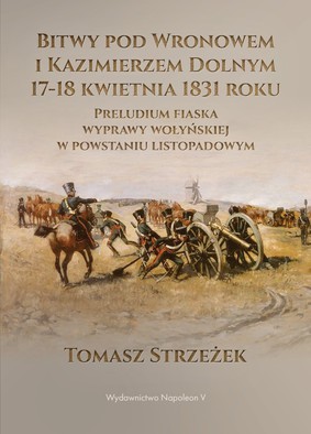 Tomasz Strzeżek - Bitwy pod Wronowem i Kazimierzem Dolnym 17-18 kwietnia 1831 roku. Preludium fiaska wyprawy wołyńskiej w powstaniu listopadowym