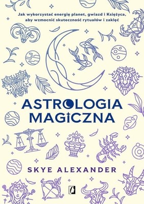 Skye Alexander - Astrologia magiczna. Jak wykorzystać energię planet, gwiazd i Księżyca, aby wzmocnić skuteczność rytuałów i zaklęć