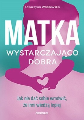 Katarzyna Wasilewska - Matka wystarczająco dobra. Jak nie dać sobie wmówić, że inni wiedzą lepiej